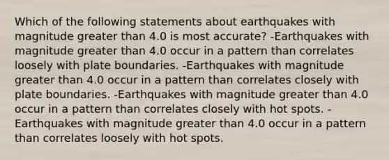 Which of the following statements about earthquakes with magnitude greater than 4.0 is most accurate? -Earthquakes with magnitude greater than 4.0 occur in a pattern than correlates loosely with plate boundaries. -Earthquakes with magnitude greater than 4.0 occur in a pattern than correlates closely with plate boundaries. -Earthquakes with magnitude greater than 4.0 occur in a pattern than correlates closely with hot spots. -Earthquakes with magnitude greater than 4.0 occur in a pattern than correlates loosely with hot spots.