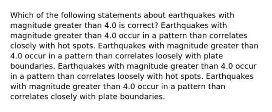 Which of the following statements about earthquakes with magnitude greater than 4.0 is correct? Earthquakes with magnitude greater than 4.0 occur in a pattern than correlates closely with hot spots. Earthquakes with magnitude greater than 4.0 occur in a pattern than correlates loosely with plate boundaries. Earthquakes with magnitude greater than 4.0 occur in a pattern than correlates loosely with hot spots. Earthquakes with magnitude greater than 4.0 occur in a pattern than correlates closely with plate boundaries.