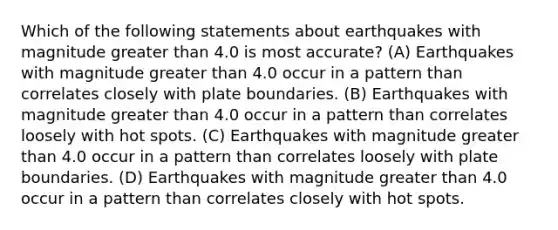 Which of the following statements about earthquakes with magnitude <a href='https://www.questionai.com/knowledge/ktgHnBD4o3-greater-than' class='anchor-knowledge'>greater than</a> 4.0 is most accurate? (A) Earthquakes with magnitude greater than 4.0 occur in a pattern than correlates closely with plate boundaries. (B) Earthquakes with magnitude greater than 4.0 occur in a pattern than correlates loosely with hot spots. (C) Earthquakes with magnitude greater than 4.0 occur in a pattern than correlates loosely with plate boundaries. (D) Earthquakes with magnitude greater than 4.0 occur in a pattern than correlates closely with hot spots.