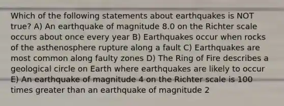 Which of the following statements about earthquakes is NOT true? A) An earthquake of magnitude 8.0 on the Richter scale occurs about once every year B) Earthquakes occur when rocks of the asthenosphere rupture along a fault C) Earthquakes are most common along faulty zones D) The Ring of Fire describes a geological circle on Earth where earthquakes are likely to occur E) An earthquake of magnitude 4 on the Richter scale is 100 times greater than an earthquake of magnitude 2