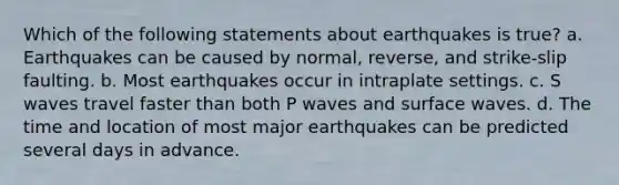 Which of the following statements about earthquakes is true? a. Earthquakes can be caused by normal, reverse, and strike-slip faulting. b. Most earthquakes occur in intraplate settings. c. S waves travel faster than both P waves and surface waves. d. The time and location of most major earthquakes can be predicted several days in advance.