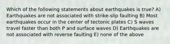 Which of the following statements about earthquakes is true? A) Earthquakes are not associated with strike-slip faulting B) Most earthquakes occur in the center of tectonic plates C) S waves travel faster than both P and surface waves D) Earthquakes are not associated with reverse faulting E) none of the above