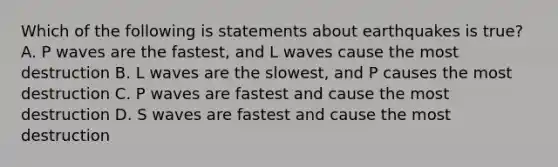 Which of the following is statements about earthquakes is true? A. P waves are the fastest, and L waves cause the most destruction B. L waves are the slowest, and P causes the most destruction C. P waves are fastest and cause the most destruction D. S waves are fastest and cause the most destruction