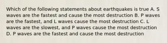 Which of the following statements about earthquakes is true A. S waves are the fastest and cause the most destruction B. P waves are the fastest, and L waves cause the most destruction C. L waves are the slowest, and P waves cause the most destruction D. P waves are the fastest and cause the most destruction