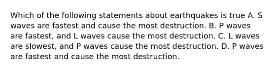 Which of the following statements about earthquakes is true A. S waves are fastest and cause the most destruction. B. P waves are fastest, and L waves cause the most destruction. C. L waves are slowest, and P waves cause the most destruction. D. P waves are fastest and cause the most destruction.