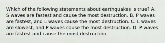 Which of the following statements about earthquakes is true? A. S waves are fastest and cause the most destruction. B. P waves are fastest, and L waves cause the most destruction. C. L waves are slowest, and P waves cause the most destruction. D. P waves are fastest and cause the most destruction