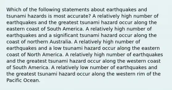 Which of the following statements about earthquakes and tsunami hazards is most accurate? A relatively high number of earthquakes and the greatest tsunami hazard occur along the eastern coast of South America. A relatively high number of earthquakes and a significant tsunami hazard occur along the coast of northern Australia. A relatively high number of earthquakes and a low tsunami hazard occur along the eastern coast of North America. A relatively high number of earthquakes and the greatest tsunami hazard occur along the western coast of South America. A relatively low number of earthquakes and the greatest tsunami hazard occur along the western rim of the Pacific Ocean.