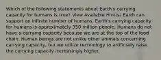 Which of the following statements about Earth's carrying capacity for humans is true? View Available Hint(s) Earth can support an infinite number of humans. Earth's carrying capacity for humans is approximately 350 million people. Humans do not have a carrying capacity because we are at the top of the food chain. Human beings are not unlike other animals concerning carrying capacity, but we utilize technology to artificially raise the carrying capacity increasingly higher.