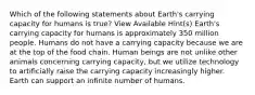 Which of the following statements about Earth's carrying capacity for humans is true? View Available Hint(s) Earth's carrying capacity for humans is approximately 350 million people. Humans do not have a carrying capacity because we are at the top of the food chain. Human beings are not unlike other animals concerning carrying capacity, but we utilize technology to artificially raise the carrying capacity increasingly higher. Earth can support an infinite number of humans.