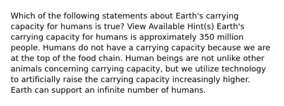 Which of the following statements about Earth's carrying capacity for humans is true? View Available Hint(s) Earth's carrying capacity for humans is approximately 350 million people. Humans do not have a carrying capacity because we are at the top of the food chain. Human beings are not unlike other animals concerning carrying capacity, but we utilize technology to artificially raise the carrying capacity increasingly higher. Earth can support an infinite number of humans.