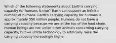 Which of the following statements about Earth's carrying capacity for humans is true? Earth can support an infinite number of humans. Earth's carrying capacity for humans is approximately 350 million people. Humans do not have a carrying capacity because we are at the top of the food chain. Human beings are not unlike other animals concerning carrying capacity, but we utilize technology to artificially raise the carrying capacity increasingly higher.