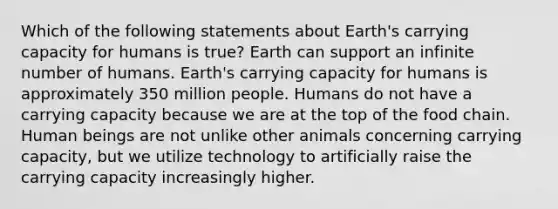 Which of the following statements about Earth's carrying capacity for humans is true? Earth can support an infinite number of humans. Earth's carrying capacity for humans is approximately 350 million people. Humans do not have a carrying capacity because we are at the top of the food chain. Human beings are not unlike other animals concerning carrying capacity, but we utilize technology to artificially raise the carrying capacity increasingly higher.