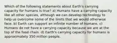 Which of the following statements about Earth's carrying capacity for humans is true? a) Humans have a carrying capacity like all other species, although we can develop technology to help us overcome some of the limits that we would otherwise face. b) Earth can support an infinite number of humans. c) Humans do not have a carrying capacity because we are at the top of the food chain. d) Earth's carrying capacity for humans is approximately 350 million people.