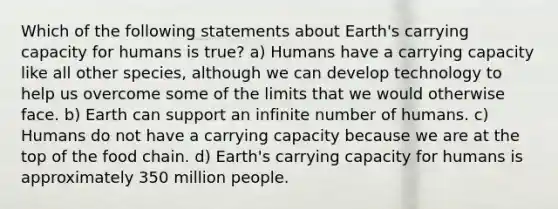 Which of the following statements about Earth's carrying capacity for humans is true? a) Humans have a carrying capacity like all other species, although we can develop technology to help us overcome some of the limits that we would otherwise face. b) Earth can support an infinite number of humans. c) Humans do not have a carrying capacity because we are at the top of the food chain. d) Earth's carrying capacity for humans is approximately 350 million people.