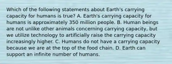 Which of the following statements about Earth's carrying capacity for humans is true? A. Earth's carrying capacity for humans is approximately 350 million people. B. Human beings are not unlike other animals concerning carrying capacity, but we utilize technology to artificially raise the carrying capacity increasingly higher. C. Humans do not have a carrying capacity because we are at the top of the food chain. D. Earth can support an infinite number of humans.