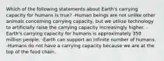 Which of the following statements about Earth's carrying capacity for humans is true? -Human beings are not unlike other animals concerning carrying capacity, but we utilize technology to artificially raise the carrying capacity increasingly higher. -Earth's carrying capacity for humans is approximately 350 million people. -Earth can support an infinite number of humans. -Humans do not have a carrying capacity because we are at the top of the food chain.