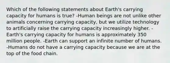 Which of the following statements about Earth's carrying capacity for humans is true? -Human beings are not unlike other animals concerning carrying capacity, but we utilize technology to artificially raise the carrying capacity increasingly higher. -Earth's carrying capacity for humans is approximately 350 million people. -Earth can support an infinite number of humans. -Humans do not have a carrying capacity because we are at the top of the food chain.