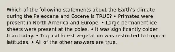 Which of the following statements about the Earth's climate during the Paleocene and Eocene is TRUE? • Primates were present in North America and Europe. • Large permanent ice sheets were present at the poles. • It was significantly colder than today. • Tropical forest vegetation was restricted to tropical latitudes. • All of the other answers are true.