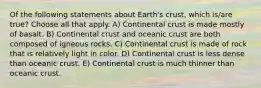 Of the following statements about Earth's crust, which is/are true? Choose all that apply. A) Continental crust is made mostly of basalt. B) Continental crust and oceanic crust are both composed of igneous rocks. C) Continental crust is made of rock that is relatively light in color. D) Continental crust is less dense than oceanic crust. E) Continental crust is much thinner than oceanic crust.