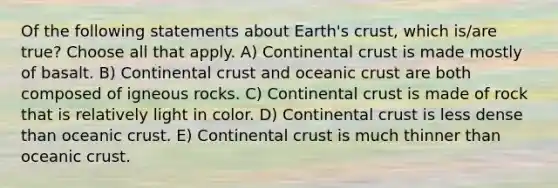 Of the following statements about Earth's crust, which is/are true? Choose all that apply. A) Continental crust is made mostly of basalt. B) Continental crust and <a href='https://www.questionai.com/knowledge/kPVS0KdHos-oceanic-crust' class='anchor-knowledge'>oceanic crust</a> are both composed of igneous rocks. C) Continental crust is made of rock that is relatively light in color. D) Continental crust is less dense than oceanic crust. E) Continental crust is much thinner than oceanic crust.