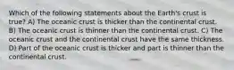 Which of the following statements about the Earth's crust is true? A) The oceanic crust is thicker than the continental crust. B) The oceanic crust is thinner than the continental crust. C) The oceanic crust and the continental crust have the same thickness. D) Part of the oceanic crust is thicker and part is thinner than the continental crust.