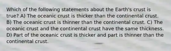 Which of the following statements about the Earth's crust is true? A) The oceanic crust is thicker than the continental crust. B) The oceanic crust is thinner than the continental crust. C) The oceanic crust and the continental crust have the same thickness. D) Part of the oceanic crust is thicker and part is thinner than the continental crust.