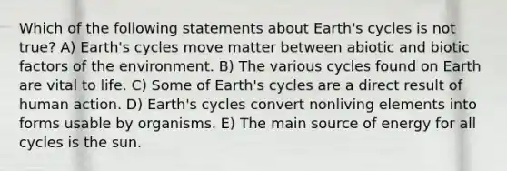 Which of the following statements about Earth's cycles is not true? A) Earth's cycles move matter between abiotic and biotic factors of the environment. B) The various cycles found on Earth are vital to life. C) Some of Earth's cycles are a direct result of human action. D) Earth's cycles convert nonliving elements into forms usable by organisms. E) The main source of energy for all cycles is the sun.