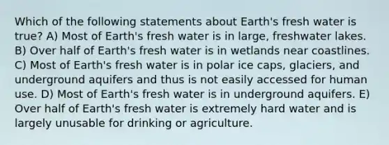 Which of the following statements about Earth's fresh water is true? A) Most of Earth's fresh water is in large, freshwater lakes. B) Over half of Earth's fresh water is in wetlands near coastlines. C) Most of Earth's fresh water is in polar ice caps, glaciers, and underground aquifers and thus is not easily accessed for human use. D) Most of Earth's fresh water is in underground aquifers. E) Over half of Earth's fresh water is extremely hard water and is largely unusable for drinking or agriculture.