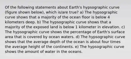 Of the following statements about Earth's hypsographic curve (figure shown below), which is/are true? a) The hypsographic curve shows that a majority of the ocean floor is below 4 kilometers deep. b) The hypsographic curve shows that a majority of the exposed land is below 1 kilometer in elevation. c) The hypsographic curve shows the percentage of Earth's surface area that is covered by ocean waters. d) The hypsographic curve shows that the average depth of the ocean is about four times the average height of the continents. e) The hypsographic curve shows the amount of water in the oceans.