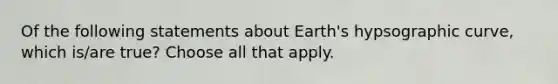 Of the following statements about Earth's hypsographic curve, which is/are true? Choose all that apply.