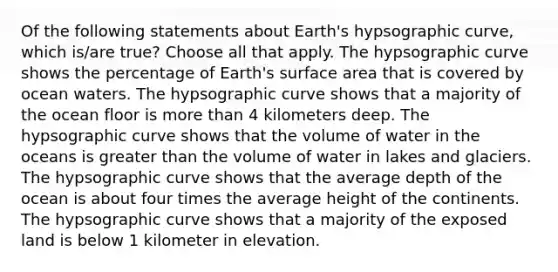 Of the following statements about Earth's hypsographic curve, which is/are true? Choose all that apply. The hypsographic curve shows the percentage of Earth's surface area that is covered by ocean waters. The hypsographic curve shows that a majority of the ocean floor is more than 4 kilometers deep. The hypsographic curve shows that the volume of water in the oceans is greater than the volume of water in lakes and glaciers. The hypsographic curve shows that the average depth of the ocean is about four times the average height of the continents. The hypsographic curve shows that a majority of the exposed land is below 1 kilometer in elevation.