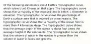 Of the following statements about Earth's hypsographic curve, which is/are true? Choose all that apply. The hypsographic curve shows that a majority of the exposed land is below 1 kilometer in elevation. The hypsographic curve shows the percentage of Earth's surface area that is covered by ocean waters. The hypsographic curve shows that a majority of the ocean floor is more than 4 kilometers deep. The hypsographic curve shows that the average depth of the ocean is about four times the average height of the continents. The hypsographic curve shows that the volume of water in the oceans is greater than the volume of water in lakes and glaciers.