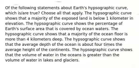 Of the following statements about Earth's hypsographic curve, which is/are true? Choose all that apply. The hypsographic curve shows that a majority of the exposed land is below 1 kilometer in elevation. The hypsographic curve shows the percentage of Earth's surface area that is covered by ocean waters. The hypsographic curve shows that a majority of the ocean floor is more than 4 kilometers deep. The hypsographic curve shows that the average depth of the ocean is about four times the average height of the continents. The hypsographic curve shows that the volume of water in the oceans is greater than the volume of water in lakes and glaciers.