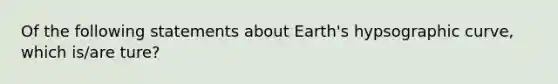 Of the following statements about Earth's hypsographic curve, which is/are ture?