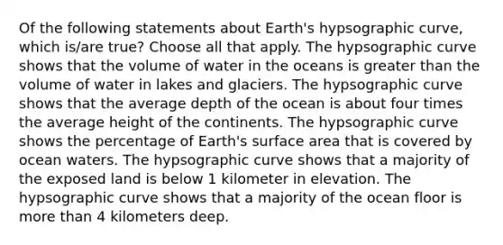 Of the following statements about Earth's hypsographic curve, which is/are true? Choose all that apply. The hypsographic curve shows that the volume of water in the oceans is greater than the volume of water in lakes and glaciers. The hypsographic curve shows that the average depth of the ocean is about four times the average height of the continents. The hypsographic curve shows the percentage of Earth's surface area that is covered by ocean waters. The hypsographic curve shows that a majority of the exposed land is below 1 kilometer in elevation. The hypsographic curve shows that a majority of the ocean floor is more than 4 kilometers deep.