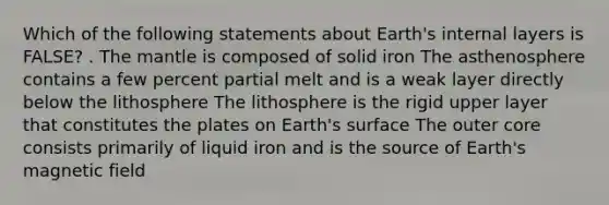 Which of the following statements about Earth's internal layers is FALSE? . The mantle is composed of solid iron The asthenosphere contains a few percent partial melt and is a weak layer directly below the lithosphere The lithosphere is the rigid upper layer that constitutes the plates on Earth's surface The outer core consists primarily of liquid iron and is the source of Earth's magnetic field