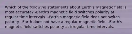 Which of the following statements about Earth's magnetic field is most accurate? -Earth's magnetic field switches polarity at regular <a href='https://www.questionai.com/knowledge/kistlM8mUs-time-interval' class='anchor-knowledge'>time interval</a>s. -Earth's magnetic field does not switch polarity. -Earth does not have a regular magnetic field. -Earth's magnetic field switches polarity at irregular time intervals.