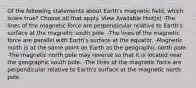 Of the following statements about Earth's magnetic field, which is/are true? Choose all that apply. View Available Hint(s) -The lines of the magnetic force are perpendicular relative to Earth's surface at the magnetic south pole. -The lines of the magnetic force are parallel with Earth's surface at the equator. -Magnetic north is at the same point on Earth as the geographic north pole. -The magnetic north pole may reverse so that it is located near the geographic south pole. -The lines of the magnetic force are perpendicular relative to Earth's surface at the magnetic north pole.