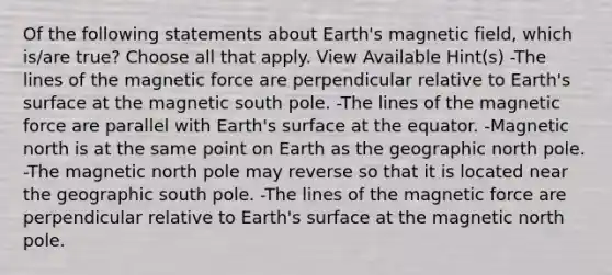 Of the following statements about Earth's magnetic field, which is/are true? Choose all that apply. View Available Hint(s) -The lines of the magnetic force are perpendicular relative to Earth's surface at the magnetic south pole. -The lines of the magnetic force are parallel with Earth's surface at the equator. -Magnetic north is at the same point on Earth as the geographic north pole. -The magnetic north pole may reverse so that it is located near the geographic south pole. -The lines of the magnetic force are perpendicular relative to Earth's surface at the magnetic north pole.