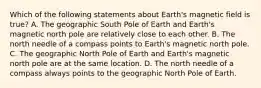 Which of the following statements about Earth's magnetic field is true? A. The geographic South Pole of Earth and Earth's magnetic north pole are relatively close to each other. B. The north needle of a compass points to Earth's magnetic north pole. C. The geographic North Pole of Earth and Earth's magnetic north pole are at the same location. D. The north needle of a compass always points to the geographic North Pole of Earth.