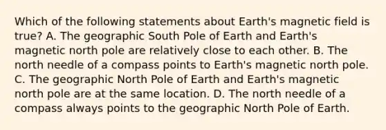 Which of the following statements about Earth's magnetic field is true? A. The geographic South Pole of Earth and Earth's magnetic north pole are relatively close to each other. B. The north needle of a compass points to Earth's magnetic north pole. C. The geographic North Pole of Earth and Earth's magnetic north pole are at the same location. D. The north needle of a compass always points to the geographic North Pole of Earth.