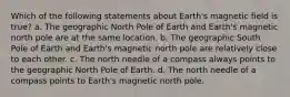 Which of the following statements about Earth's magnetic field is true? a. The geographic North Pole of Earth and Earth's magnetic north pole are at the same location. b. The geographic South Pole of Earth and Earth's magnetic north pole are relatively close to each other. c. The north needle of a compass always points to the geographic North Pole of Earth. d. The north needle of a compass points to Earth's magnetic north pole.