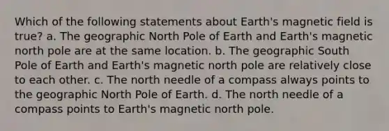 Which of the following statements about Earth's magnetic field is true? a. The geographic North Pole of Earth and Earth's magnetic north pole are at the same location. b. The geographic South Pole of Earth and Earth's magnetic north pole are relatively close to each other. c. The north needle of a compass always points to the geographic North Pole of Earth. d. The north needle of a compass points to Earth's magnetic north pole.