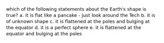 which of the following statements about the Earth's shape is true? a. it is flat like a pancake - just look around the Tech b. it is of unknown shape c. it is flattened at the poles and bulging at the equator d. it is a perfect sphere e. it is flattened at the equator and bulging at the poles