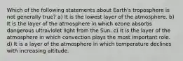 Which of the following statements about Earth's troposphere is not generally true? a) It is the lowest layer of the atmosphere. b) It is the layer of the atmosphere in which ozone absorbs dangerous ultraviolet light from the Sun. c) It is the layer of the atmosphere in which convection plays the most important role. d) It is a layer of the atmosphere in which temperature declines with increasing altitude.