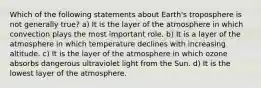 Which of the following statements about Earth's troposphere is not generally true? a) It is the layer of the atmosphere in which convection plays the most important role. b) It is a layer of the atmosphere in which temperature declines with increasing altitude. c) It is the layer of the atmosphere in which ozone absorbs dangerous ultraviolet light from the Sun. d) It is the lowest layer of the atmosphere.