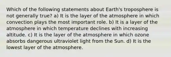 Which of the following statements about Earth's troposphere is not generally true? a) It is the layer of the atmosphere in which convection plays the most important role. b) It is a layer of the atmosphere in which temperature declines with increasing altitude. c) It is the layer of the atmosphere in which ozone absorbs dangerous ultraviolet light from the Sun. d) It is the lowest layer of the atmosphere.