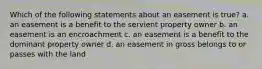 Which of the following statements about an easement is true? a. an easement is a benefit to the servient property owner b. an easement is an encroachment c. an easement is a benefit to the dominant property owner d. an easement in gross belongs to or passes with the land