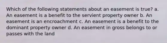 Which of the following statements about an easement is true? a. An easement is a benefit to the servient property owner b. An easement is an encroachment c. An easement is a benefit to the dominant property owner d. An easement in gross belongs to or passes with the land