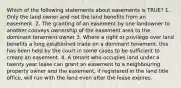 Which of the following statements about easements is TRUE? 1. Only the land owner and not the land benefits from an easement. 2. The granting of an easement by one landowner to another conveys ownership of the easement area to the dominant tenement owner 3. Where a right or privilege over land benefits a long established trade on a dominant tenement, this has been held by the court in some cases to be sufficient to create an easement. 4. A tenant who occupies land under a twenty year lease can grant an easement to a neighbouring property owner and the easement, if registered in the land title office, will run with the land even after the lease expires.